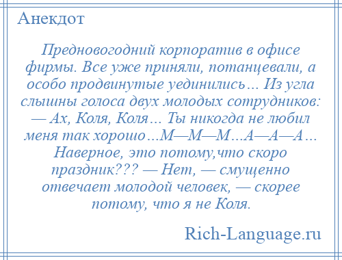 
    Предновогодний корпоратив в офисе фирмы. Все уже приняли, потанцевали, а особо продвинутые уединились… Из угла слышны голоса двух молодых сотрудников: — Ах, Коля, Коля… Ты никогда не любил меня так хорошо…М—М—М…А—А—А… Наверное, это потому,что скоро праздник??? — Нет, — смущенно отвечает молодой человек, — скорее потому, что я не Коля.