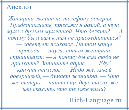 
    Женщина звонит по телефону доверия: — Представляете, прихожу я домой, а тут муж с другим мужчиной. Что делать? — А почему бы и вам к ним не присоединиться? — советует психолог. На том конце провода — пауза, потом женщина спрашивает: — А почему бы вам сюда не приехать? Запишите адрес… — Еду! — кричит психолог. — Надо же, какой доверчивый, — думает женщина. — Что же теперь — найти еще двух таких же или сказать, что те уже ушли?