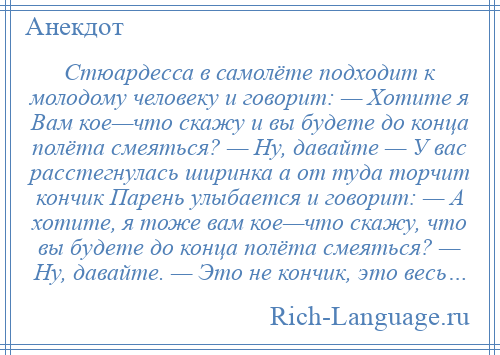 
    Стюардесса в самолёте подходит к молодому человеку и говорит: — Хотите я Вам кое—что скажу и вы будете до конца полёта смеяться? — Ну, давайте — У вас расстегнулась ширинка а от туда торчит кончик Парень улыбается и говорит: — А хотите, я тоже вам кое—что скажу, что вы будете до конца полёта смеяться? — Ну, давайте. — Это не кончик, это весь…