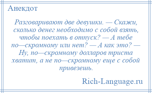 
    Разговаривают две девушки. — Скажи, сколько денег необходимо с собой взять, чтобы поехать в отпуск? — А тебе по—скромному или нет? — А как это? — Ну, по—скромному долларов триста хватит, а не по—скромному еще с собой привезешь.