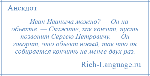 
    — Иван Иваныча можно? — Он на объекте. — Скажите, как кончит, пусть позвонит Сергею Петровичу. — Он говорит, что объект новый, так что он собирается кончить не менее двух раз.