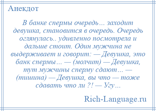 
    В банке спермы очередь… заходит девушка, становится в очередь. Очередь оглянулась.. удивленно посмотрела и дальше стоит. Один мужчина не выдерживает и говорит: — Девушка, это банк спермы… — (молчит) — Девушка, тут мужчины сперму сдают… — (тишина) — Девушка, вы что — тоже сдавать что ли ?! — Угу…