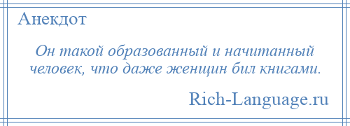 
    Он такой образованный и начитанный человек, что даже женщин бил книгами.