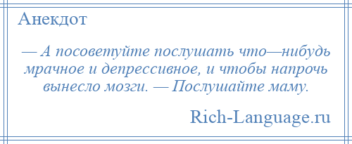 
    — А посоветуйте послушать что—нибудь мрачное и депрессивное, и чтобы напрочь вынесло мозги. — Послушайте маму.