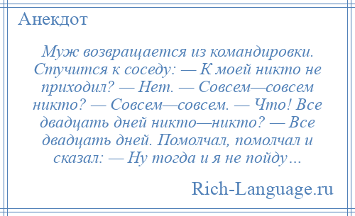 
    Муж возвращается из командировки. Стучится к соседу: — К моей никто не приходил? — Нет. — Совсем—совсем никто? — Совсем—совсем. — Что! Все двадцать дней никто—никто? — Все двадцать дней. Помолчал, помолчал и сказал: — Ну тогда и я не пойду…