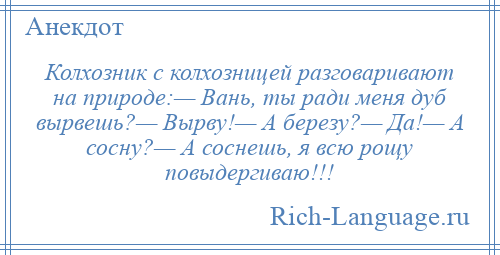 
    Колхозник с колхозницей разговаривают на природе:— Вань, ты ради меня дуб вырвешь?— Вырву!— А березу?— Да!— А сосну?— А соснешь, я всю рощу повыдергиваю!!!
