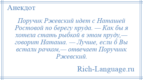 
    Поручик Ржевский идет с Наташей Ростовой по берегу пруда. — Как бы я хотела стать рыбкой в этом пруду,— говорит Наташа. — Лучше, если б Вы встали рачком,— отвечает Поручиик Ржевский.