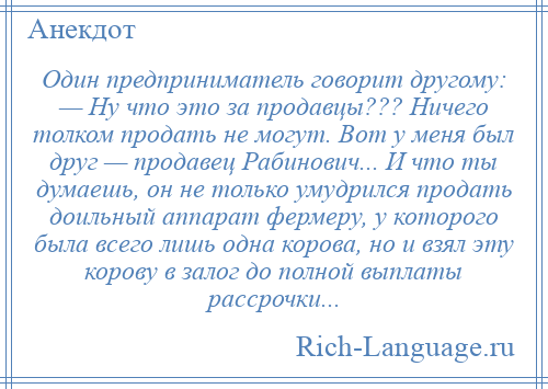 
    Один предприниматель говорит другому: — Ну что это за продавцы??? Ничего толком продать не могут. Вот у меня был друг — продавец Рабинович... И что ты думаешь, он не только умудрился продать доильный аппарат фермеру, у которого была всего лишь одна корова, но и взял эту корову в залог до полной выплаты рассрочки...