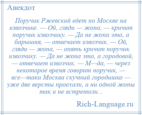 
    Поручик Ржевский едет по Москве на извозчике. — Ой, гляди — жопа, — кричит поручик извозчику. — Да не жопа это, а барышня, — отвечает извозчик. — Ой, гляди — жопа, — опять кричит поручик извозчику. — Да не жопа это, а городовой, — отвечает извозчик. — М—да, — через некоторое время говорит поручик, — все—таки Москва скучный городишко — уже две версты проехали, а ни одной жопы так и не встретили...