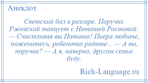 
    Светский бал в разгаре. Поручик Ржевский танцует с Наташей Ростовой: — Счастливая вы Наташа! Пьера любите, поженитесь, ребеночка родите... — А вы, поручик? — А я, наверно, другом семьи буду.