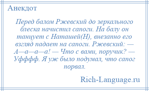
    Перед балом Ржевский до зеркального блеска начистил сапоги. На балу он танцует с Наташей(H), внезапно его взгляд падает на сапоги. Ржевский: — А—а—а—а! — Что с вами, поручик? — Уфффф. Я уж было подумал, что сапог порвал.
