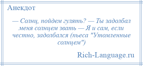 
    — Солнц, пойдем гулять? — Ты задолбал меня солнцем звать — Я и сам, если честно, задолбался (пьеса Утомленные солнцем )