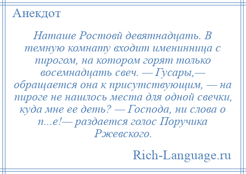 
    Наташе Ростовй девятнадцать. В темную комнату входит именинница с пирогом, на котором горят только восемнадцать свеч. — Гусары,— обращается она к присутствующим, — на пироге не нашлось места для одной свечки, куда мне ее деть? — Господа, ни слова о п...е!— раздается голос Поручика Ржевского.