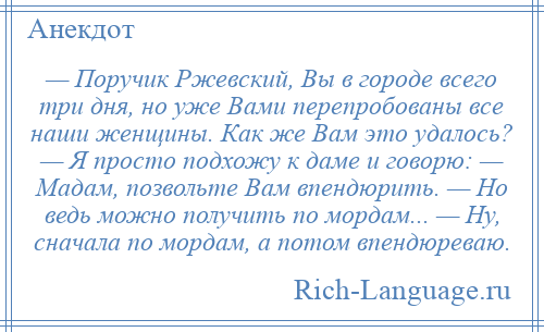 
    — Поручик Ржевский, Вы в городе всего три дня, но уже Вами перепробованы все наши женщины. Как же Вам это удалось? — Я просто подхожу к даме и говорю: — Мадам, позвольте Вам впендюрить. — Но ведь можно получить по мордам... — Ну, сначала по мордам, а потом впендюреваю.