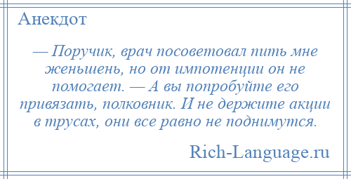 
    — Поручик, врач посоветовал пить мне женьшень, но от импотенции он не помогает. — А вы попробуйте его привязать, полковник. И не держите акции в трусах, они все равно не поднимутся.