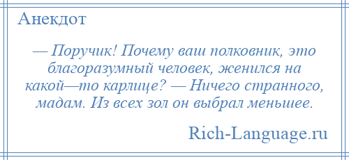 
    — Поручик! Почему ваш полковник, это благоразумный человек, женился на какой—то карлице? — Ничего странного, мадам. Из всех зол он выбрал меньшее.