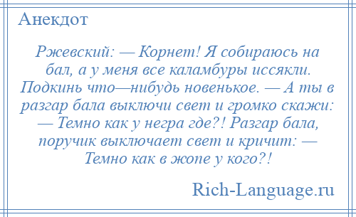 
    Ржевский: — Корнет! Я собираюсь на бал, а у меня все каламбуры иссякли. Подкинь что—нибудь новенькое. — А ты в разгар бала выключи свет и громко скажи: — Темно как у негра где?! Разгар бала, поручик выключает свет и кричит: — Темно как в жопе у кого?!