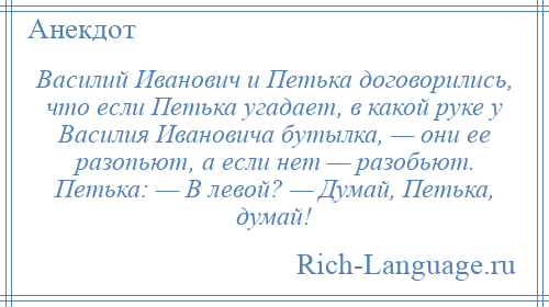 
    Василий Иванович и Петька договорились, что если Петька угадает, в какой руке у Василия Ивановича бутылка, — они ее разопьют, а если нет — разобьют. Петька: — В левой? — Думай, Петька, думай!