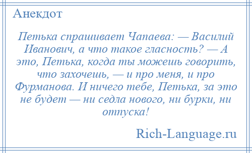 
    Петька спрашивает Чапаева: — Василий Иванович, а что такое гласность? — А это, Петька, когда ты можешь говорить, что захочешь, — и про меня, и про Фурманова. И ничего тебе, Петька, за это не будет — ни седла нового, ни бурки, ни отпуска!