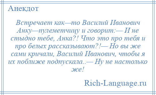 
    Встречает как—то Василий Иванович Анку—пулеметчицу и говорит:— И не стыдно тебе, Анка?! Что это про тебя и про белых рассказывают?!— Но вы же сами кричали, Василий Иванович, чтобы я их поближе подпускала..— Ну не настолько же!