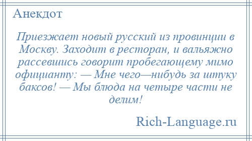 
    Приезжает новый русский из провинции в Москву. Заходит в ресторан, и вальяжно рассевшись говорит пробегающему мимо официанту: — Мне чего—нибудь за штуку баксов! — Мы блюда на четыре части не делим!