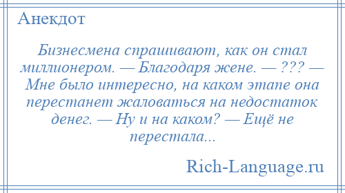 
    Бизнесмена спрашивают, как он стал миллионером. — Благодаря жене. — ??? — Мне было интересно, на каком этапе она перестанет жаловаться на недостаток денег. — Ну и на каком? — Ещё не перестала...