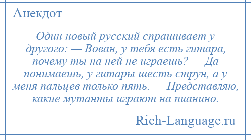 
    Один новый русский спрашивает у другого: — Вован, у тебя есть гитара, почему ты на ней не играешь? — Да понимаешь, у гитары шесть струн, а у меня пальцев только пять. — Представляю, какие мутанты играют на пианино.