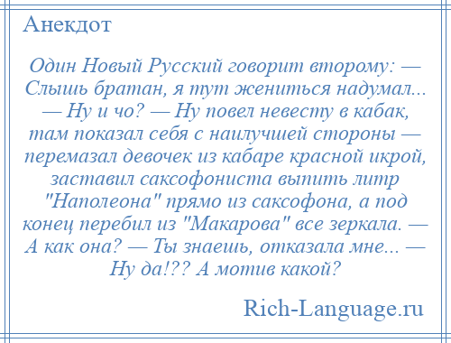 
    Один Новый Русский говорит второму: — Слышь братан, я тут жениться надумал... — Hу и чо? — Hу повел невесту в кабак, там показал себя с наилучшей стороны — перемазал девочек из кабаре красной икрой, заставил саксофониста выпить литр Hаполеона прямо из саксофона, а под конец перебил из Макарова все зеркала. — А как она? — Ты знаешь, отказала мне... — Hу да!?? А мотив какой?