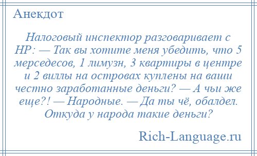 
    Налоговый инспектор разговаривает с НР: — Так вы хотите меня убедить, что 5 мерседесов, 1 лимузн, 3 квартиры в центре и 2 виллы на островах куплены на ваши честно заработанные деньги? — А чьи же еще?! — Народные. — Да ты чё, обалдел. Откуда у народа такие деньги?