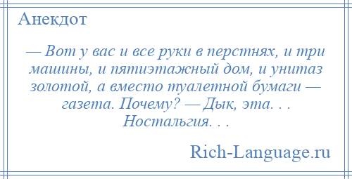 
    — Вот у вас и все руки в перстнях, и три машины, и пятиэтажный дом, и унитаз золотой, а вместо туалетной бумаги — газета. Почему? — Дык, эта. . . Ностальгия. . .