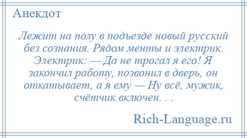 
    Лежит на полу в подъезде новый русский без сознания. Рядом менты и электрик. Электрик: — Да не трогал я его! Я закончил работу, позвонил в дверь, он откатывает, а я ему — Hу всё, мужик, счётчик включен. . .