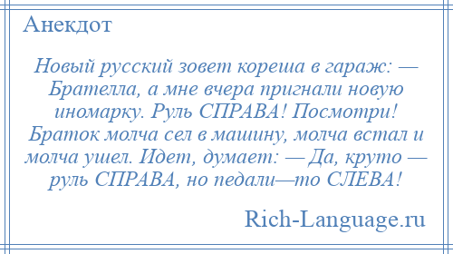 
    Новый русский зовет кореша в гараж: — Брателла, а мне вчера пригнали новую иномарку. Руль СПРАВА! Посмотри! Браток молча сел в машину, молча встал и молча ушел. Идет, думает: — Да, круто — руль СПРАВА, но педали—то СЛЕВА!