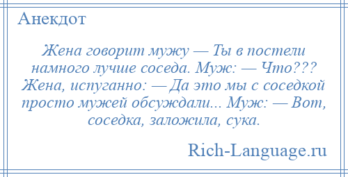
    Жена говорит мужу — Ты в постели намного лучше соседа. Муж: — Что??? Жена, испуганно: — Да это мы с соседкой просто мужей обсуждали... Муж: — Вот, соседка, заложила, сука.