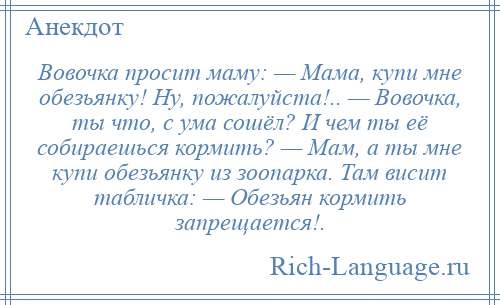 
    Вовочка просит маму: — Мама, купи мне обезьянку! Ну, пожалуйста!.. — Вовочка, ты что, с ума сошёл? И чем ты её собираешься кормить? — Мам, а ты мне купи обезьянку из зоопарка. Там висит табличка: — Обезьян кормить запрещается!.