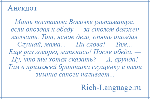 
    Мать поставила Вовочке ультиматум: если опоздал к обеду — за столом должен молчать. Тот, ясное дело, опять опоздал. — Слушай, мама... — Ни слова! — Там... — Ещё раз говорю, заткнись! После обеда. — Ну, что ты хотел сказать? — А, ерунда! Там в прихожей братишка сгущёнку в твои зимние сапоги наливает...