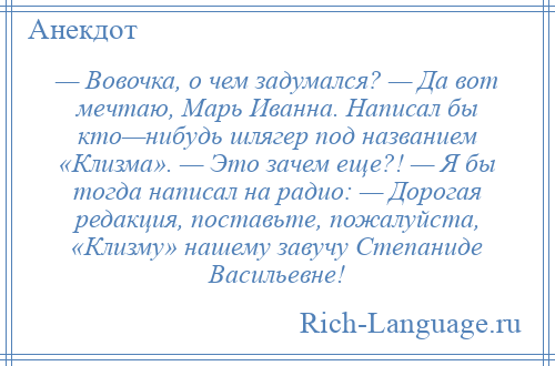 
    — Вовочка, о чем задумался? — Да вот мечтаю, Марь Иванна. Написал бы кто—нибудь шлягер под названием «Клизма». — Это зачем еще?! — Я бы тогда написал на радио: — Дорогая редакция, поставьте, пожалуйста, «Клизму» нашему завучу Степаниде Васильевне!