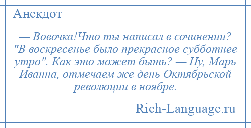 
    — Вовочка!Что ты написал в сочинении? В воскресенье было прекрасное субботнее утро . Как это может быть? — Ну, Марь Иванна, отмечаем же день Октябрьской революции в ноябре.