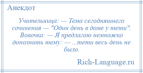 
    Учительница: — Тема сегодняшнего сочинения — Один день в доме у тети . Вовочка: — Я предлагаю немножко дополнить тему: — ...тети весь день не было.