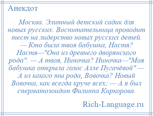 
    Москва. Элитный детский садик для новых русских. Воспитательница проводит тест на лидерство новых русских детей. — Кто была твоя бабушка, Настя? Настя— Она из древнего дворянского рода . — А твоя, Ниночка? Ниночка— Моя бабушка открыла голос Алле Пугачёвой — А из какого ты рода, Вовочка? Новый Вовочка, как всегда круче всех; — А я был сперматозоидом Филиппа Киркорова.