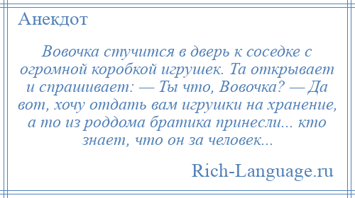 
    Вовочка стучится в дверь к соседке с огромной коробкой игрушек. Та открывает и спрашивает: — Ты что, Вовочка? — Да вот, хочу отдать вам игрушки на хранение, а то из роддома братика принесли... кто знает, что он за человек...