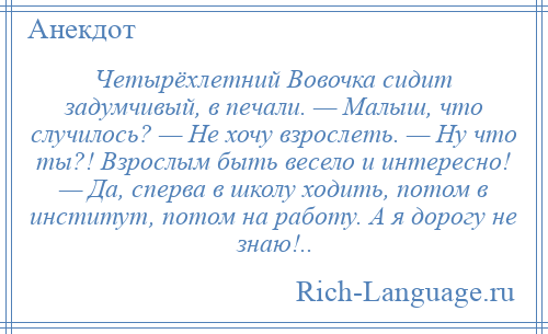 
    Четырёхлетний Вовочка сидит задумчивый, в печали. — Малыш, что случилось? — Не хочу взрослеть. — Ну что ты?! Взрослым быть весело и интересно! — Да, сперва в школу ходить, потом в институт, потом на работу. А я дорогу не знаю!..