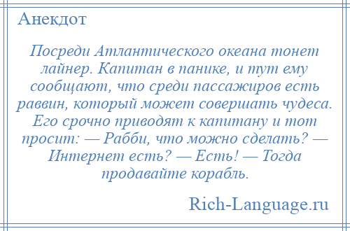 
    Посреди Атлантического океана тонет лайнер. Капитан в панике, и тут ему сообщают, что среди пассажиров есть раввин, который может совершать чудеса. Его срочно приводят к капитану и тот просит: — Рабби, что можно сделать? — Интернет есть? — Есть! — Тогда продавайте корабль.