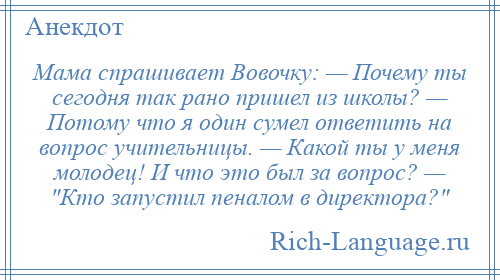 
    Мама спрашивает Вовочку: — Почему ты сегодня так рано пришел из школы? — Потому что я один сумел ответить на вопрос учительницы. — Какой ты у меня молодец! И что это был за вопрос? — Кто запустил пеналом в директора? 