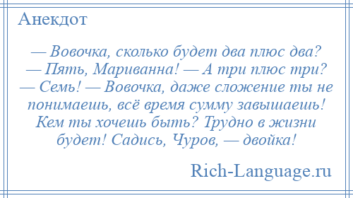 
    — Вовочка, сколько будет два плюс два? — Пять, Мариванна! — А три плюс три? — Семь! — Вовочка, даже сложение ты не понимаешь, всё время сумму завышаешь! Кем ты хочешь быть? Трудно в жизни будет! Садись, Чуров, — двойка!