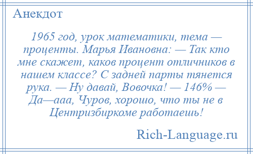 
    1965 год, урок математики, тема — проценты. Марья Ивановна: — Так кто мне скажет, каков процент отличников в нашем классе? С задней парты тянется рука. — Ну давай, Вовочка! — 146% — Да—ааа, Чуров, хорошо, что ты не в Центризбиркоме работаешь!