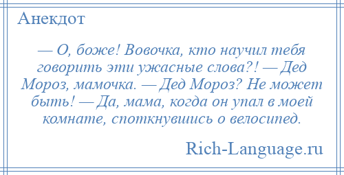 
    — О, боже! Вовочка, кто научил тебя говорить эти ужасные слова?! — Дед Мороз, мамочка. — Дед Мороз? Не может быть! — Да, мама, когда он упал в моей комнате, споткнувшись о велосипед.