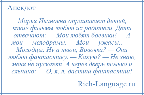 
    Марья Ивановна опрашивает детей, какие фильмы любят их родители. Дети отвечают: — Мои любят боевики! — А мои — мелодрамы. — Мои — ужасы... — Молодцы. Ну а твои, Вовочка? — Они любят фантастику. — Какую? — Не знаю, меня не пускают. А через дверь только и слышно: — О, я, я, дастиш фантастиш!