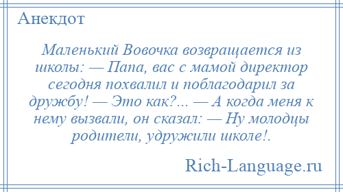 
    Маленький Вовочка возвращается из школы: — Папа, вас с мамой директор сегодня похвалил и поблагодарил за дружбу! — Это как?... — А когда меня к нему вызвали, он сказал: — Ну молодцы родители, удружили школе!.
