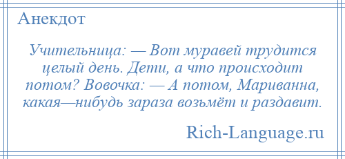 
    Учительница: — Вот муравей трудится целый день. Дети, а что происходит потом? Вовочка: — А потом, Мариванна, какая—нибудь зараза возьмёт и раздавит.