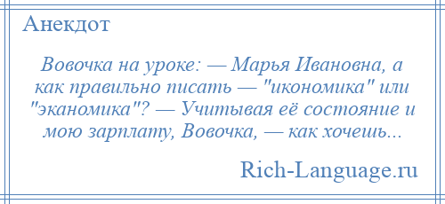 
    Вовочка на уроке: — Марья Ивановна, а как правильно писать — икономика или эканомика ? — Учитывая её состояние и мою зарплату, Вовочка, — как хочешь...